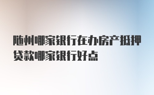 随州哪家银行在办房产抵押贷款哪家银行好点