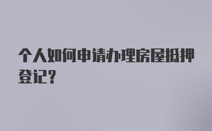 个人如何申请办理房屋抵押登记？