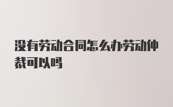 没有劳动合同怎么办劳动仲裁可以吗