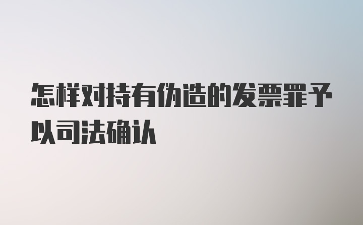 怎样对持有伪造的发票罪予以司法确认