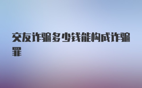 交友诈骗多少钱能构成诈骗罪