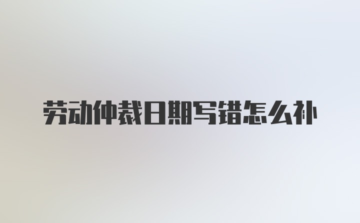 劳动仲裁日期写错怎么补