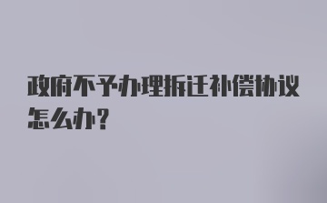 政府不予办理拆迁补偿协议怎么办?