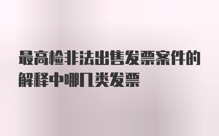 最高检非法出售发票案件的解释中哪几类发票