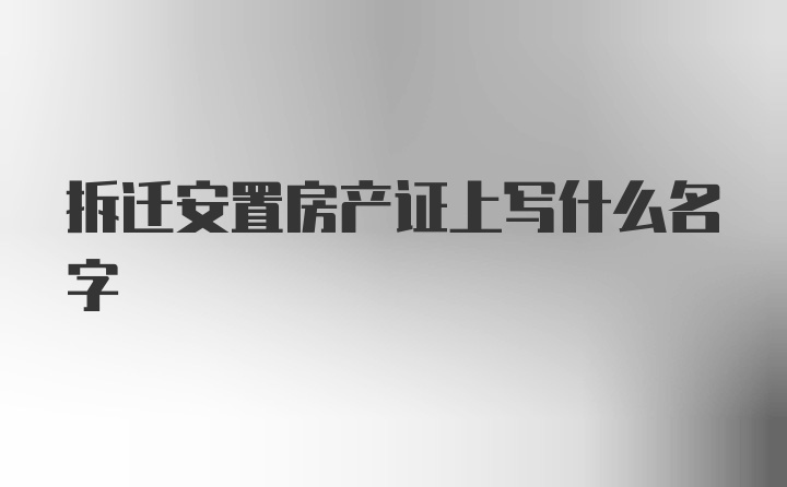 拆迁安置房产证上写什么名字