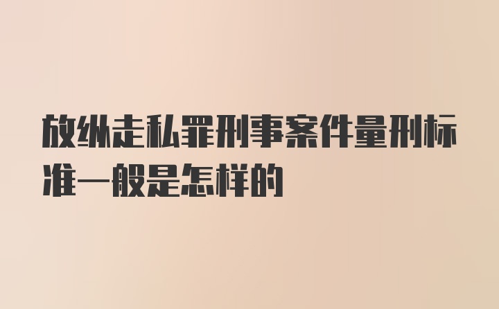 放纵走私罪刑事案件量刑标准一般是怎样的