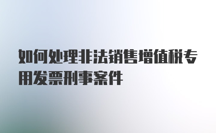 如何处理非法销售增值税专用发票刑事案件