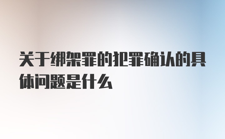 关于绑架罪的犯罪确认的具体问题是什么