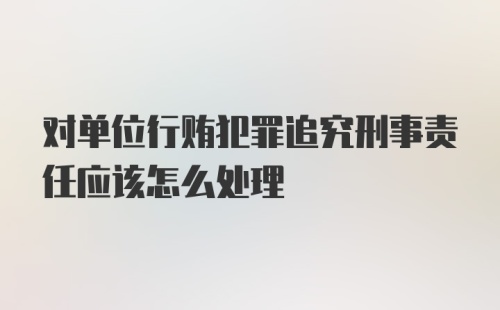 对单位行贿犯罪追究刑事责任应该怎么处理