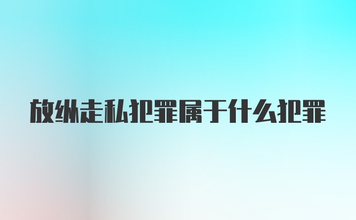 放纵走私犯罪属于什么犯罪