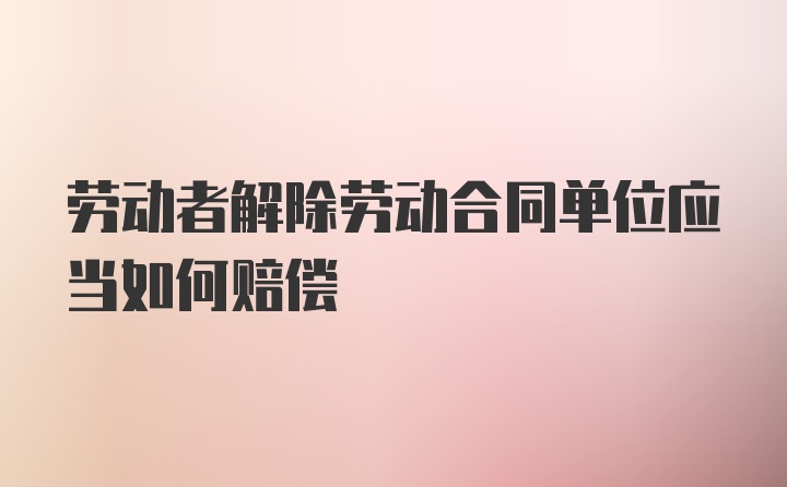 劳动者解除劳动合同单位应当如何赔偿