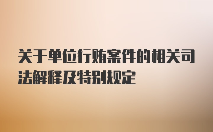 关于单位行贿案件的相关司法解释及特别规定