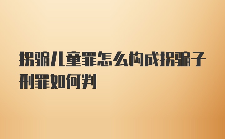 拐骗儿童罪怎么构成拐骗子刑罪如何判