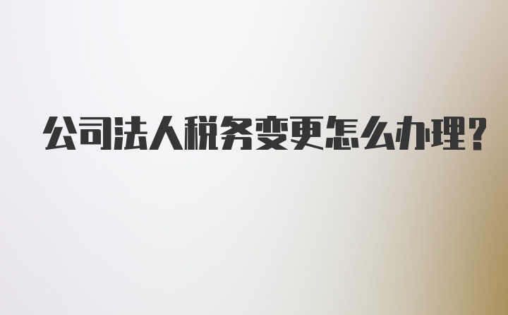 公司法人税务变更怎么办理？