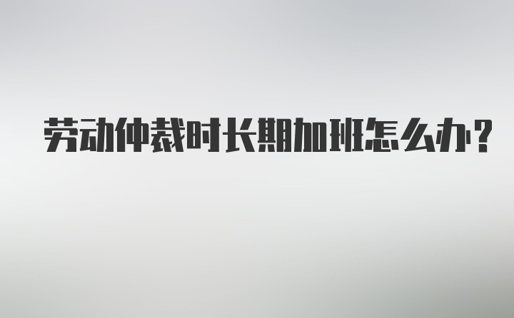 劳动仲裁时长期加班怎么办?