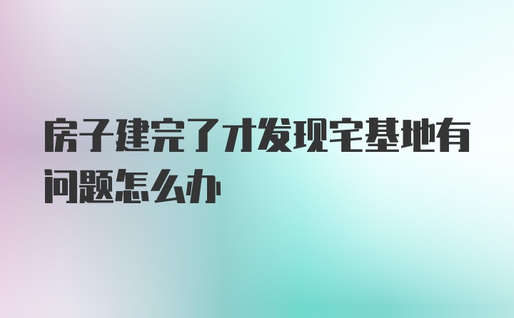 房子建完了才发现宅基地有问题怎么办