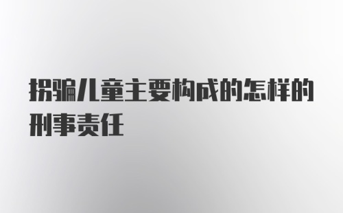 拐骗儿童主要构成的怎样的刑事责任