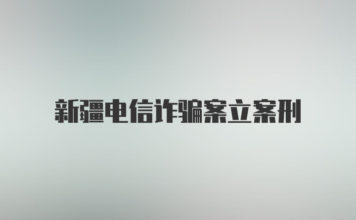 新疆电信诈骗案立案刑