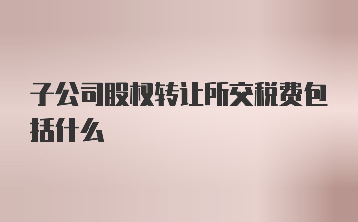 子公司股权转让所交税费包括什么