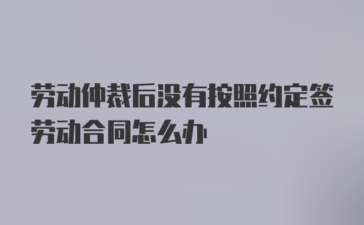 劳动仲裁后没有按照约定签劳动合同怎么办