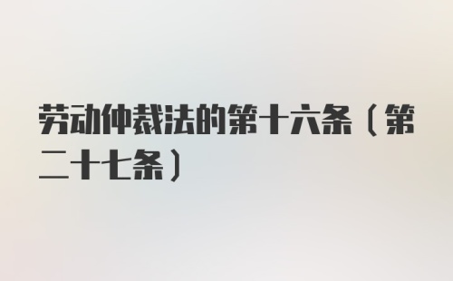 劳动仲裁法的第十六条（第二十七条）