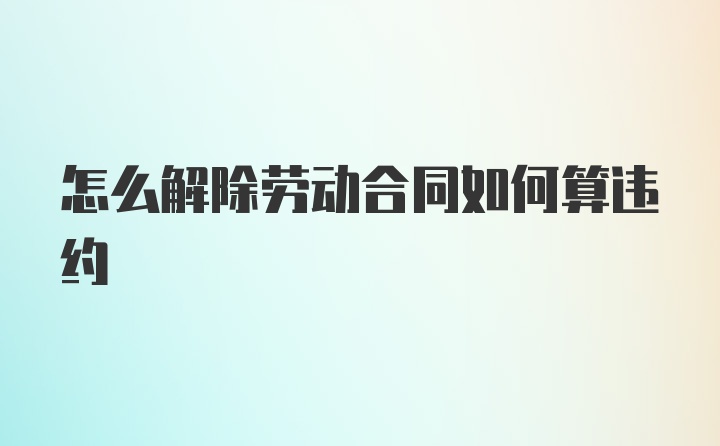 怎么解除劳动合同如何算违约