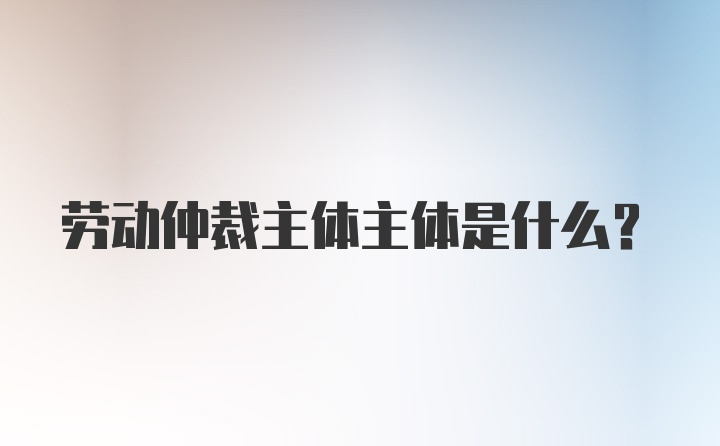 劳动仲裁主体主体是什么?