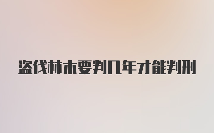 盗伐林木要判几年才能判刑