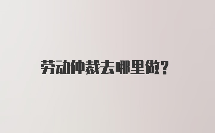 劳动仲裁去哪里做？