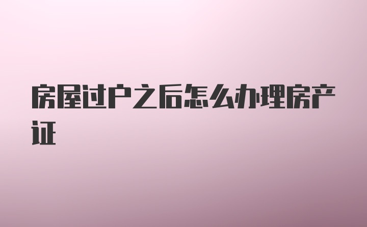 房屋过户之后怎么办理房产证