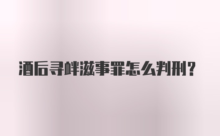 酒后寻衅滋事罪怎么判刑？