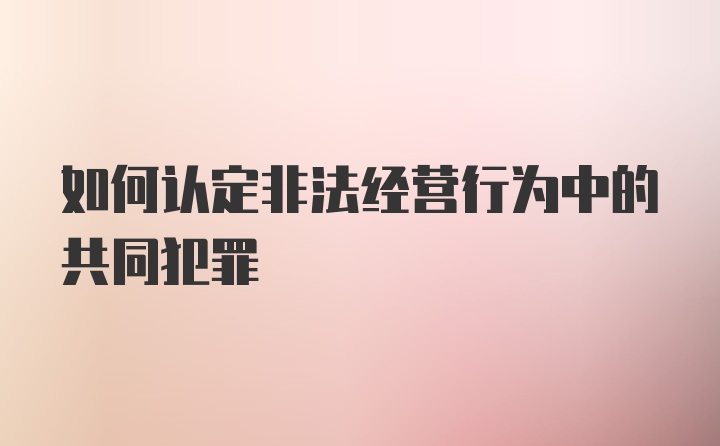 如何认定非法经营行为中的共同犯罪