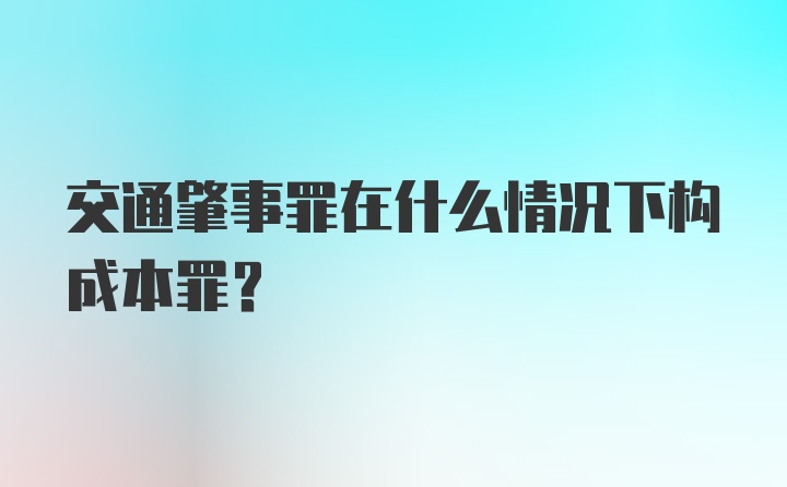 交通肇事罪在什么情况下构成本罪？