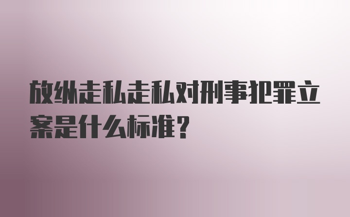 放纵走私走私对刑事犯罪立案是什么标准？