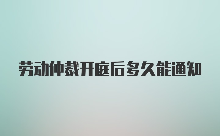 劳动仲裁开庭后多久能通知