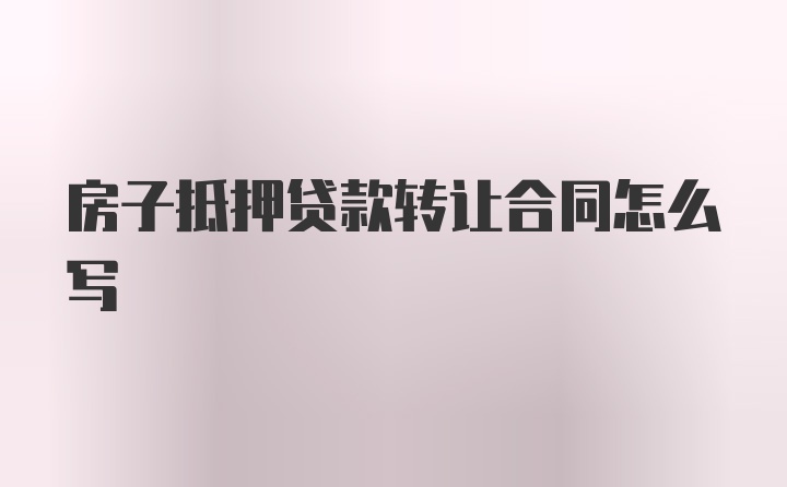 房子抵押贷款转让合同怎么写