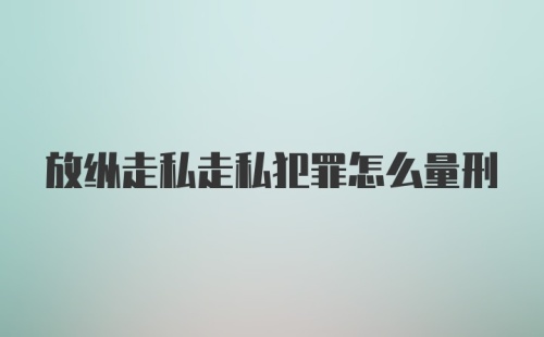 放纵走私走私犯罪怎么量刑