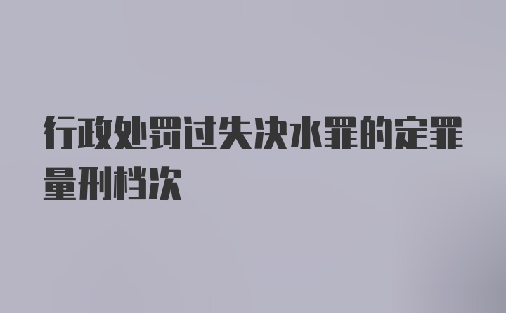 行政处罚过失决水罪的定罪量刑档次