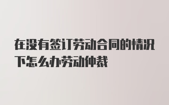 在没有签订劳动合同的情况下怎么办劳动仲裁