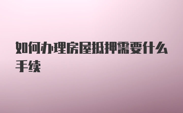 如何办理房屋抵押需要什么手续