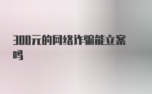 300元的网络诈骗能立案吗