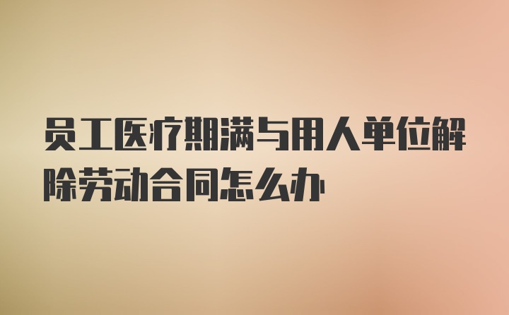 员工医疗期满与用人单位解除劳动合同怎么办