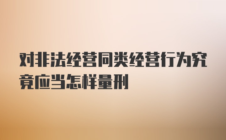 对非法经营同类经营行为究竟应当怎样量刑