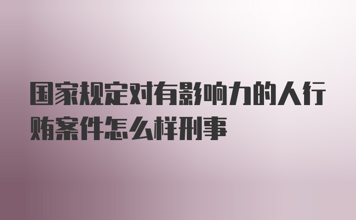 国家规定对有影响力的人行贿案件怎么样刑事