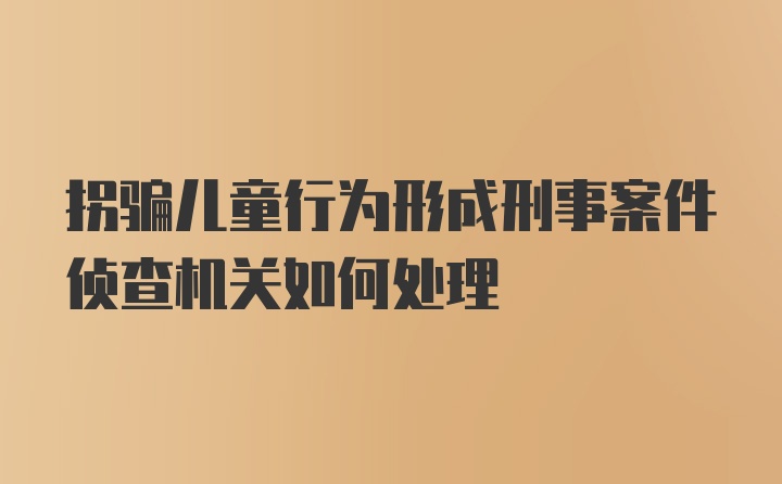 拐骗儿童行为形成刑事案件侦查机关如何处理