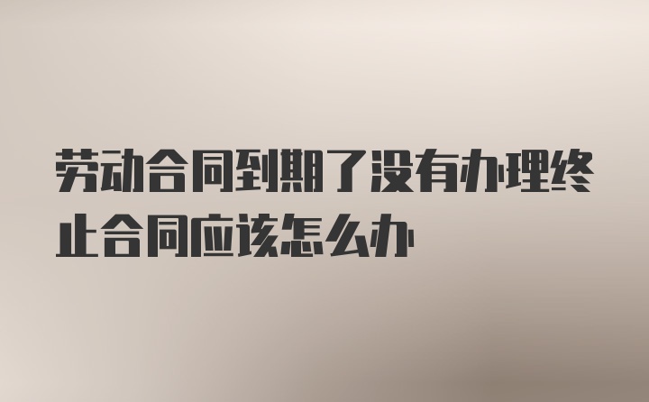 劳动合同到期了没有办理终止合同应该怎么办