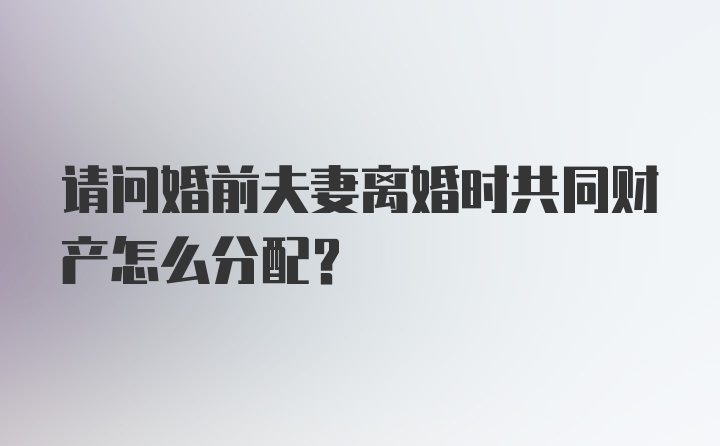 请问婚前夫妻离婚时共同财产怎么分配?