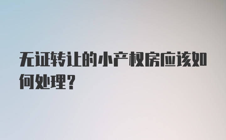 无证转让的小产权房应该如何处理？