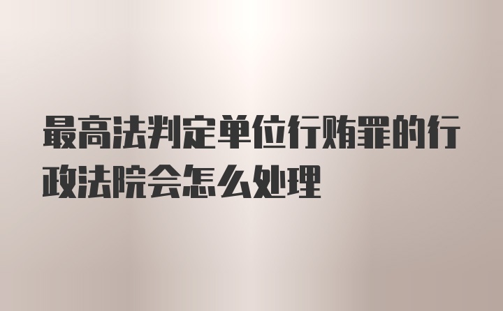 最高法判定单位行贿罪的行政法院会怎么处理