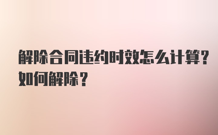 解除合同违约时效怎么计算？如何解除？